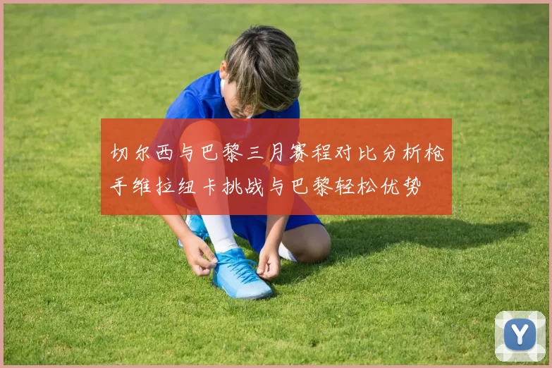 切尔西与巴黎三月赛程对比分析枪手维拉纽卡挑战与巴黎轻松优势