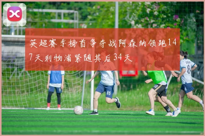 英超赛季榜首争夺战阿森纳领跑147天利物浦紧随其后34天