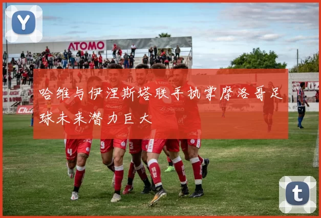 哈维与伊涅斯塔联手执掌摩洛哥足球未来潜力巨大