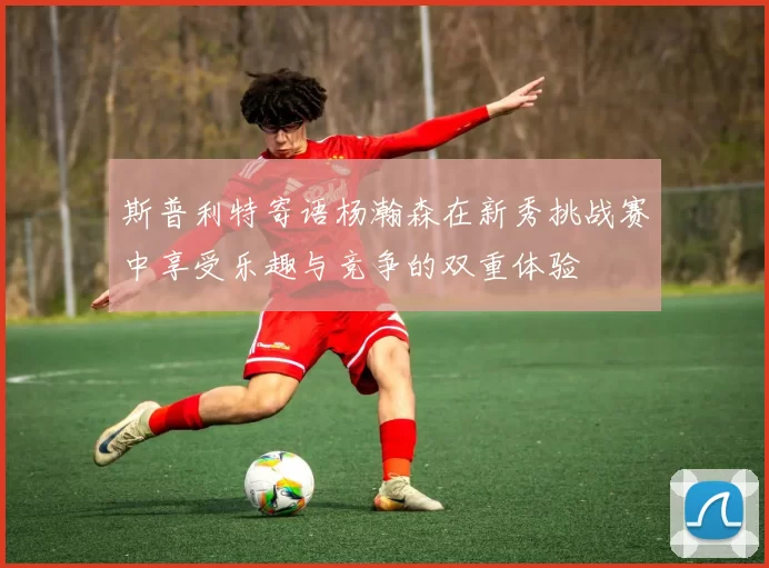 斯普利特寄语杨瀚森在新秀挑战赛中享受乐趣与竞争的双重体验