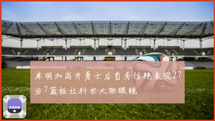 库明加离开勇士后首秀惊艳表现27分7篮板让科尔大跌眼镜