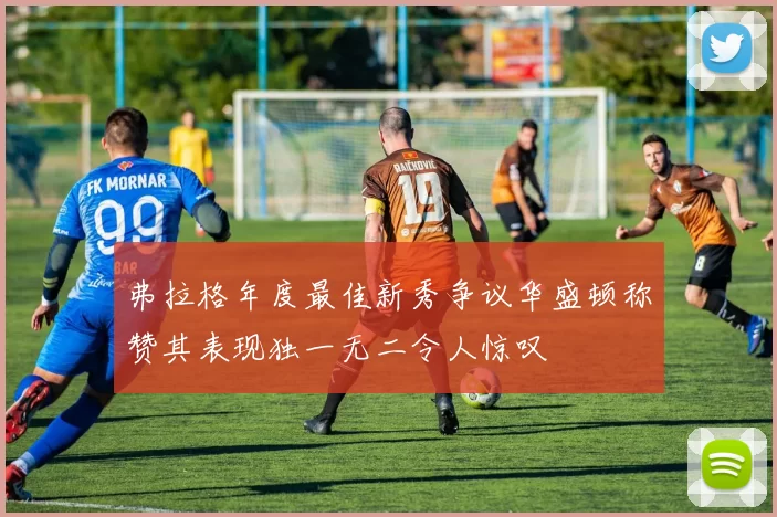弗拉格年度最佳新秀争议华盛顿称赞其表现独一无二令人惊叹