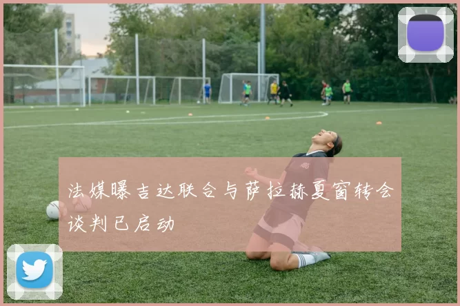 法媒曝吉达联合与萨拉赫夏窗转会谈判已启动