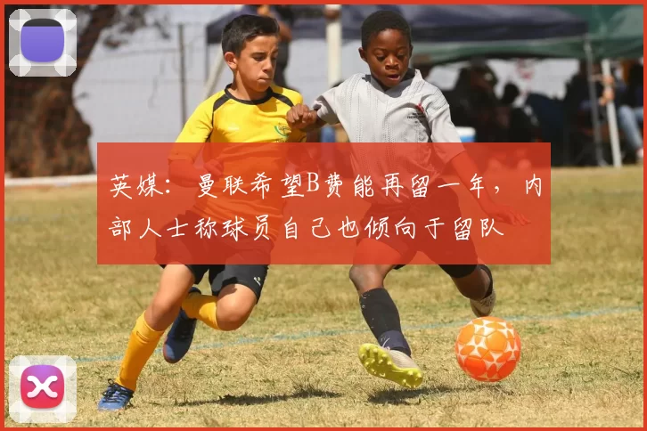 英媒：曼联希望B费能再留一年，内部人士称球员自己也倾向于留队