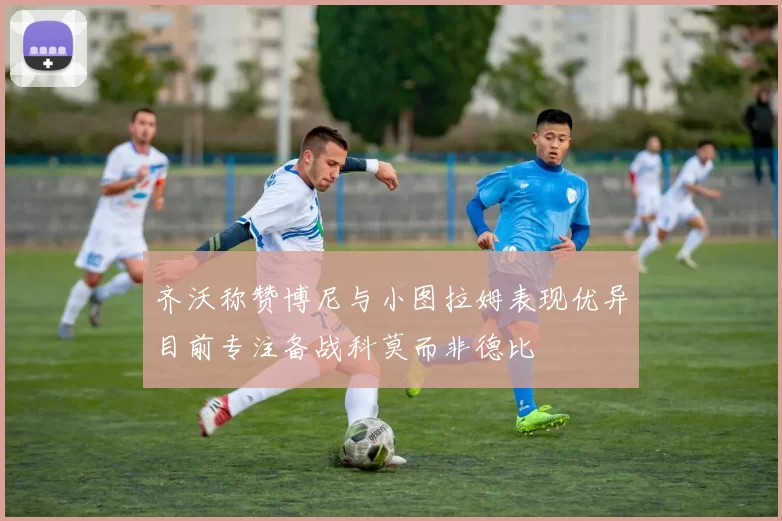 齐沃称赞博尼与小图拉姆表现优异目前专注备战科莫而非德比