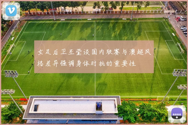 女足后卫王莹谈国内联赛与澳超风格差异强调身体对抗的重要性