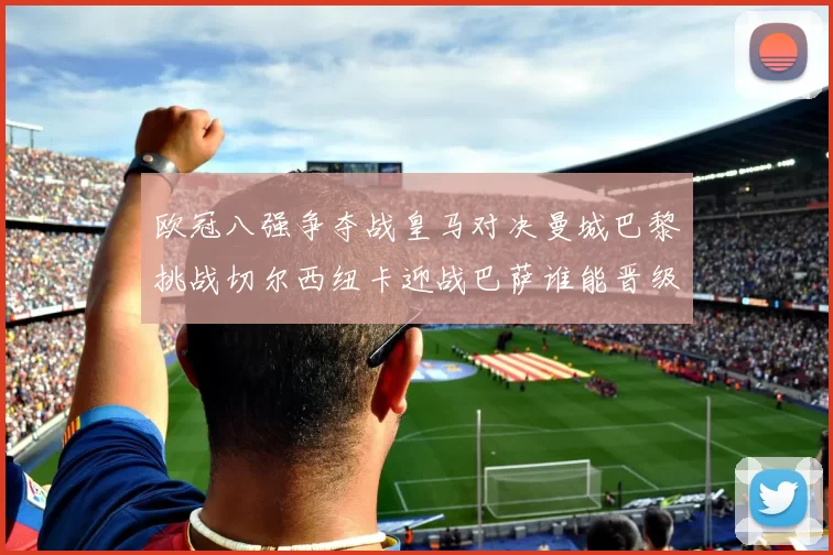 欧冠八强争夺战皇马对决曼城巴黎挑战切尔西纽卡迎战巴萨谁能晋级