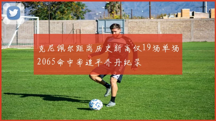 克尼佩尔距离历史新高仅19场单场2065命中率追平乔丹纪录