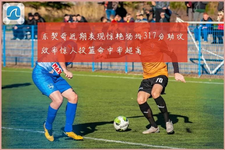 东契奇近期表现惊艳场均317分助攻效率惊人投篮命中率超高