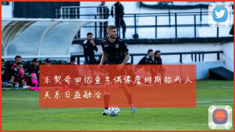 东契奇回忆童年偶像詹姆斯称两人关系日益融洽