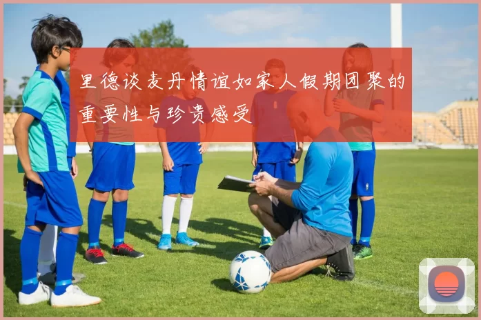 里德谈麦丹情谊如家人假期团聚的重要性与珍贵感受