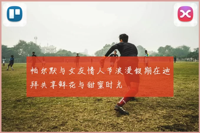 帕尔默与女友情人节浪漫假期在迪拜共享鲜花与甜蜜时光