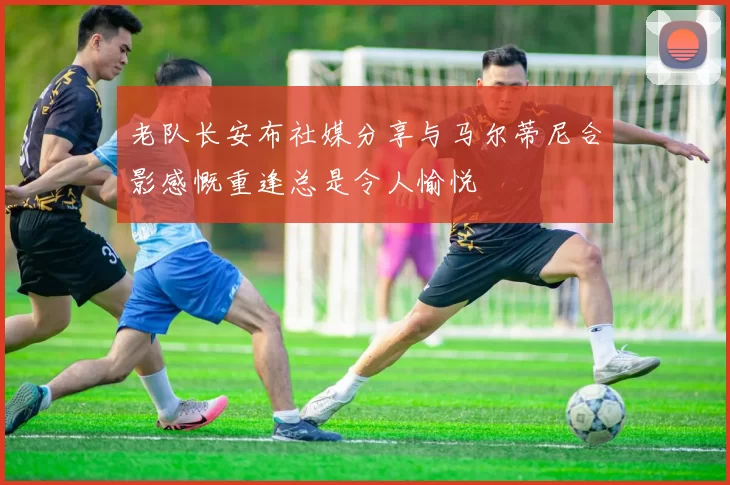 老队长安布社媒分享与马尔蒂尼合影感慨重逢总是令人愉悦