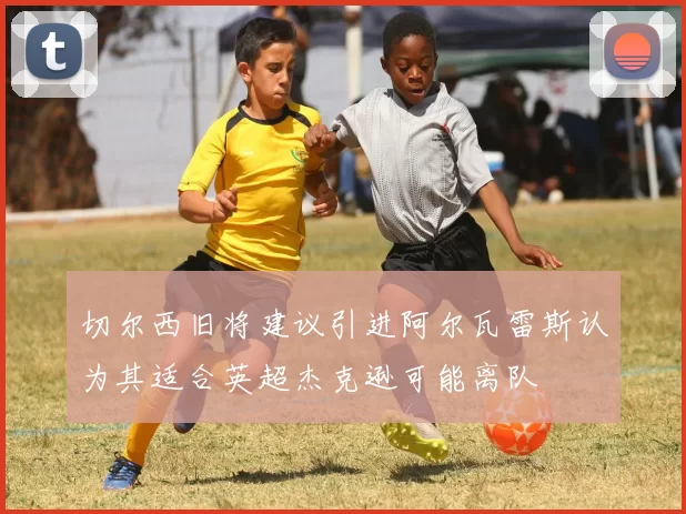 切尔西旧将建议引进阿尔瓦雷斯认为其适合英超杰克逊可能离队