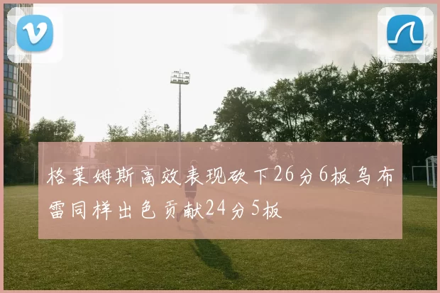 格莱姆斯高效表现砍下26分6板乌布雷同样出色贡献24分5板