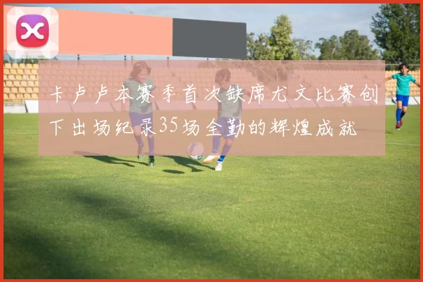 卡卢卢本赛季首次缺席尤文比赛创下出场纪录35场全勤的辉煌成就