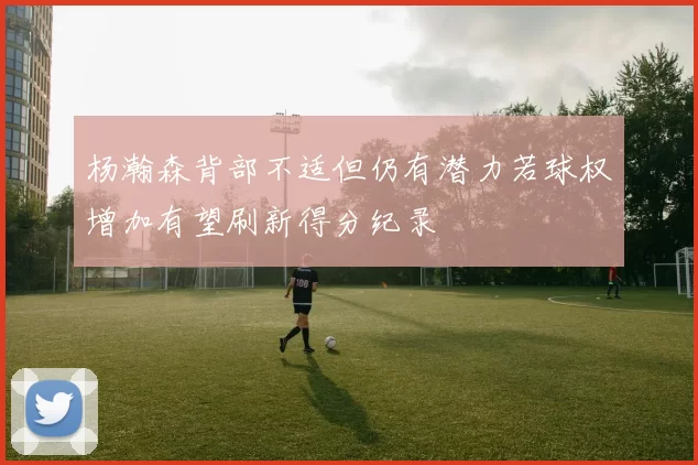 杨瀚森背部不适但仍有潜力若球权增加有望刷新得分纪录