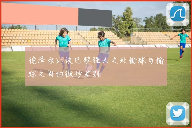 德泽尔比谈巴黎强大之处输球与输球之间的微妙差别