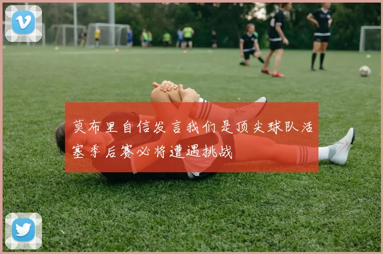莫布里自信发言我们是顶尖球队活塞季后赛必将遭遇挑战