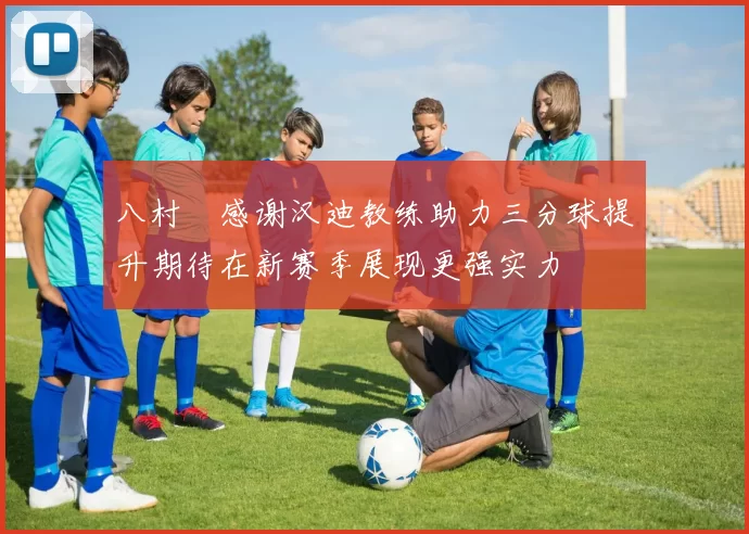 八村塁感谢汉迪教练助力三分球提升期待在新赛季展现更强实力