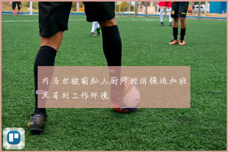 内马尔被前私人厨师控诉强迫加班及苛刻工作环境
