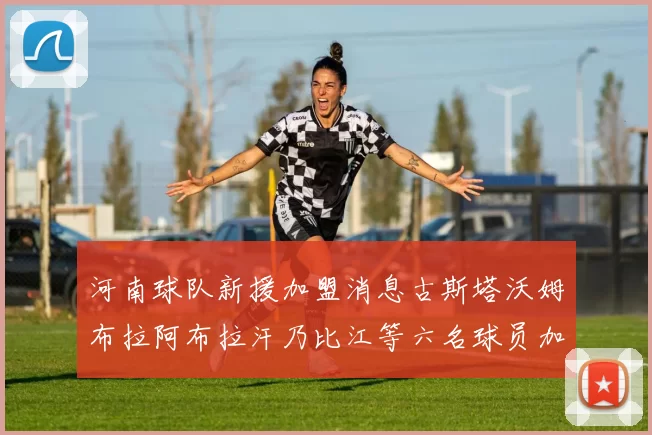 河南球队新援加盟消息古斯塔沃姆布拉阿布拉汗乃比江等六名球员加入
