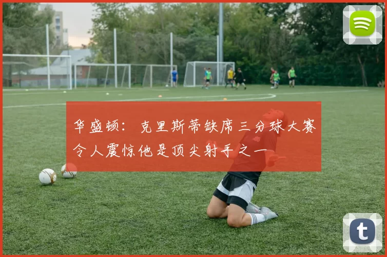 华盛顿：克里斯蒂缺席三分球大赛令人震惊他是顶尖射手之一
