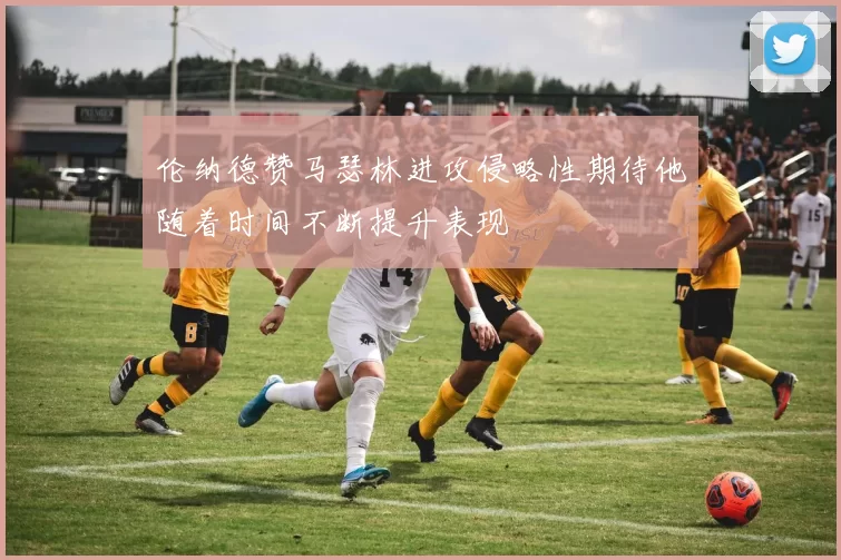 伦纳德赞马瑟林进攻侵略性期待他随着时间不断提升表现