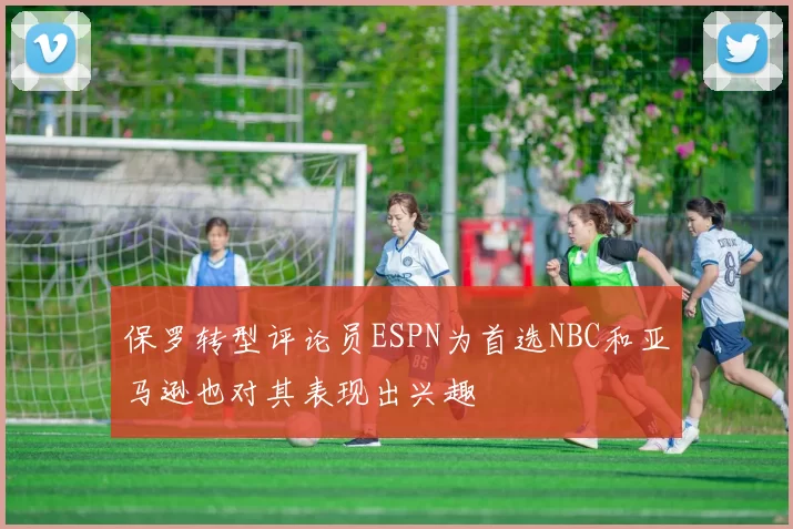 保罗转型评论员ESPN为首选NBC和亚马逊也对其表现出兴趣