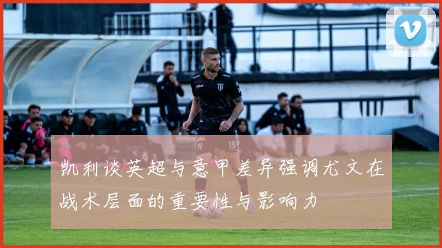 凯利谈英超与意甲差异强调尤文在战术层面的重要性与影响力