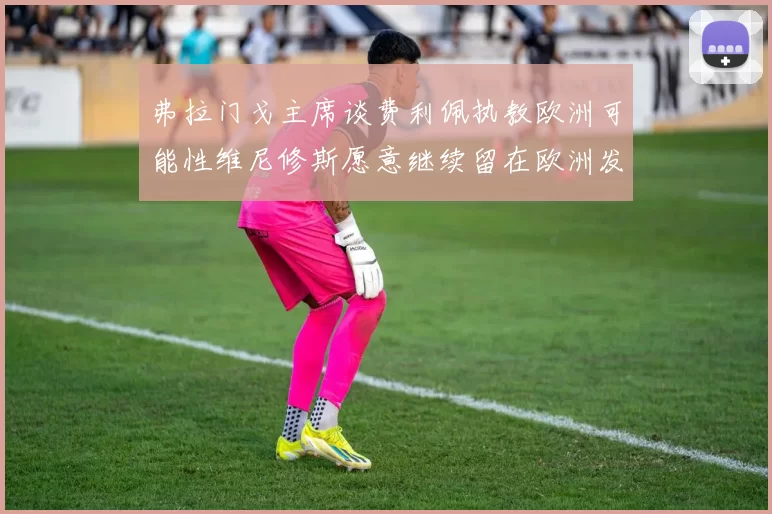 弗拉门戈主席谈费利佩执教欧洲可能性维尼修斯愿意继续留在欧洲发展