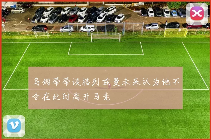 乌姆蒂蒂谈格列兹曼未来认为他不会在此时离开马竞