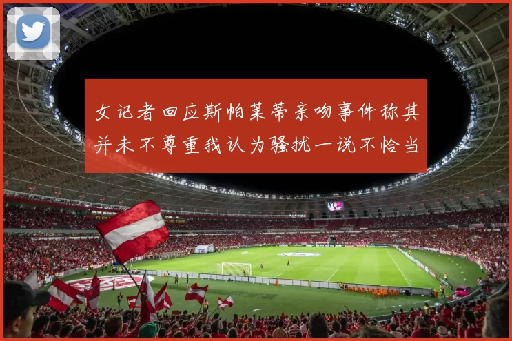 女记者回应斯帕莱蒂亲吻事件称其并未不尊重我认为骚扰一说不恰当