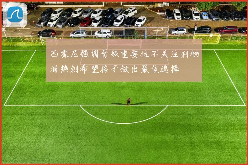 西蒙尼强调晋级重要性不关注利物浦热刺希望格子做出最佳选择